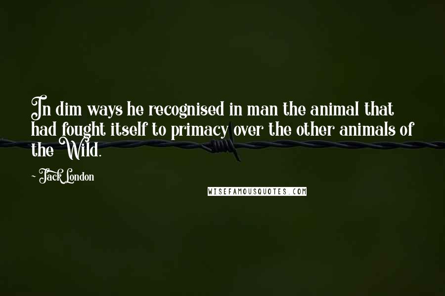 Jack London Quotes: In dim ways he recognised in man the animal that had fought itself to primacy over the other animals of the Wild.