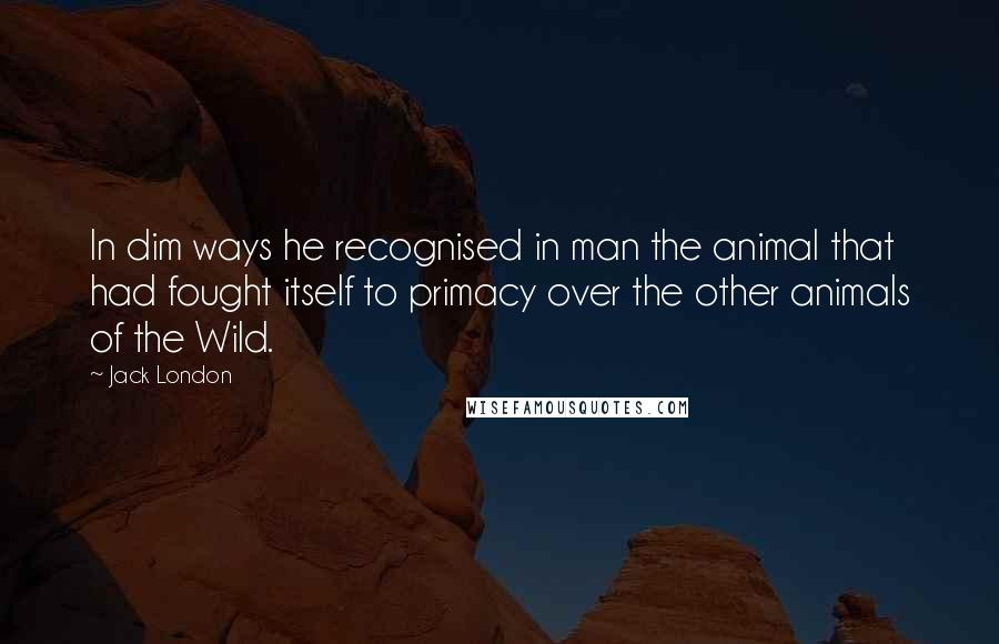 Jack London Quotes: In dim ways he recognised in man the animal that had fought itself to primacy over the other animals of the Wild.