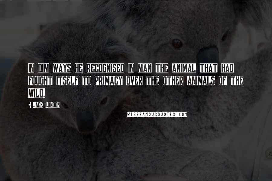 Jack London Quotes: In dim ways he recognised in man the animal that had fought itself to primacy over the other animals of the Wild.