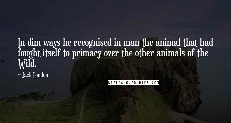 Jack London Quotes: In dim ways he recognised in man the animal that had fought itself to primacy over the other animals of the Wild.