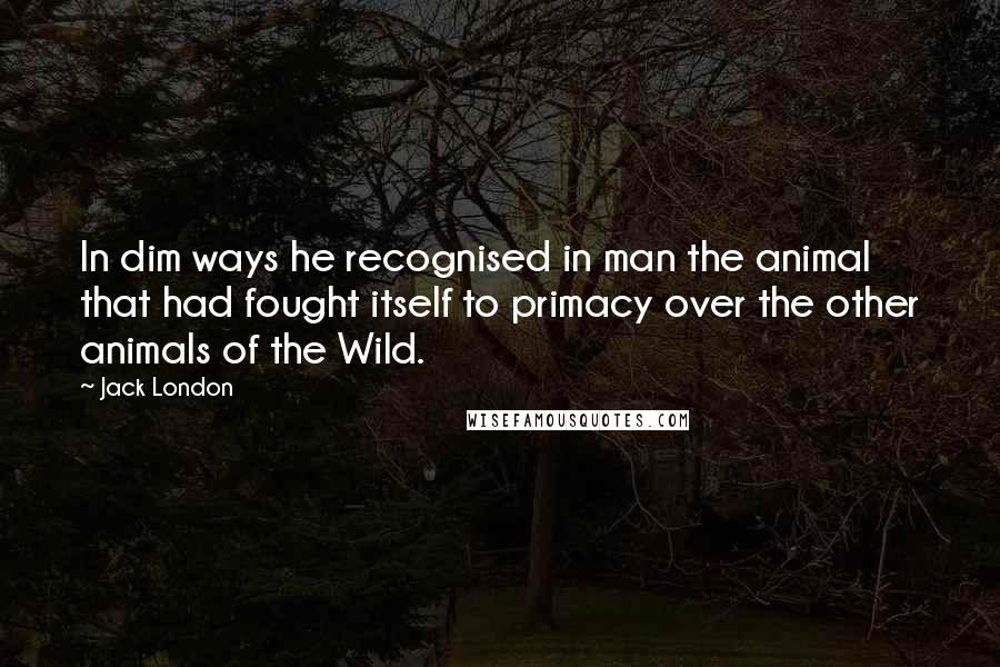 Jack London Quotes: In dim ways he recognised in man the animal that had fought itself to primacy over the other animals of the Wild.