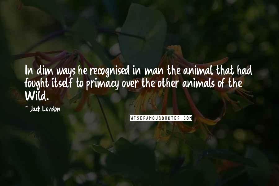 Jack London Quotes: In dim ways he recognised in man the animal that had fought itself to primacy over the other animals of the Wild.