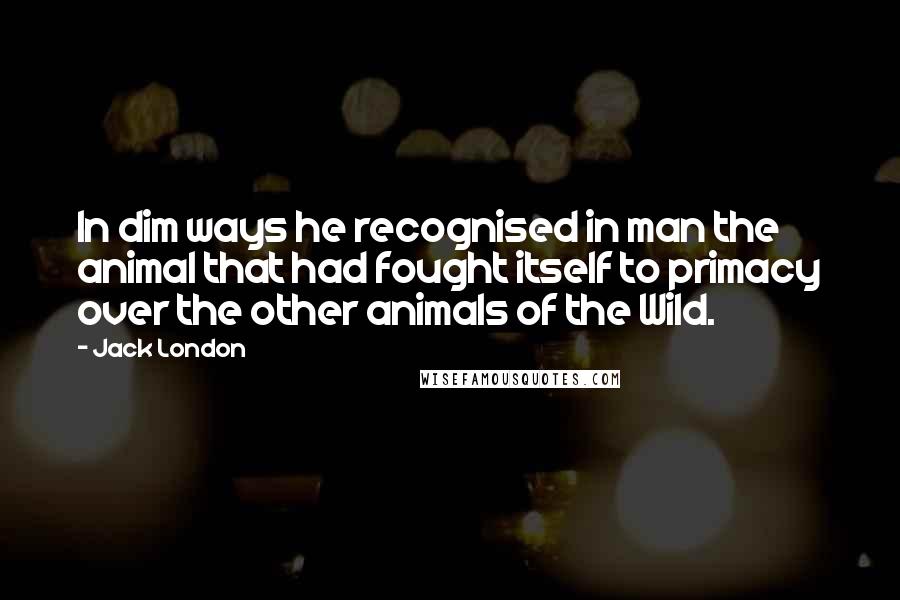 Jack London Quotes: In dim ways he recognised in man the animal that had fought itself to primacy over the other animals of the Wild.