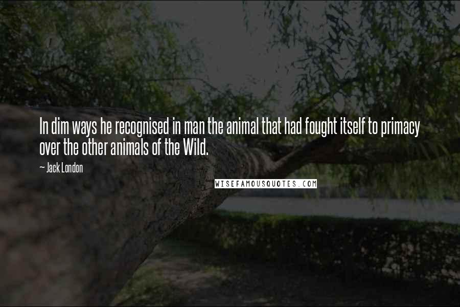 Jack London Quotes: In dim ways he recognised in man the animal that had fought itself to primacy over the other animals of the Wild.