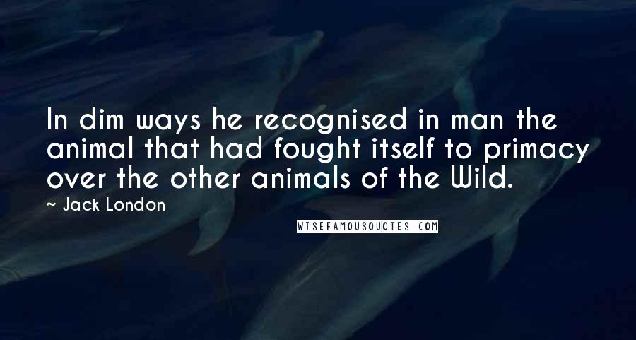 Jack London Quotes: In dim ways he recognised in man the animal that had fought itself to primacy over the other animals of the Wild.