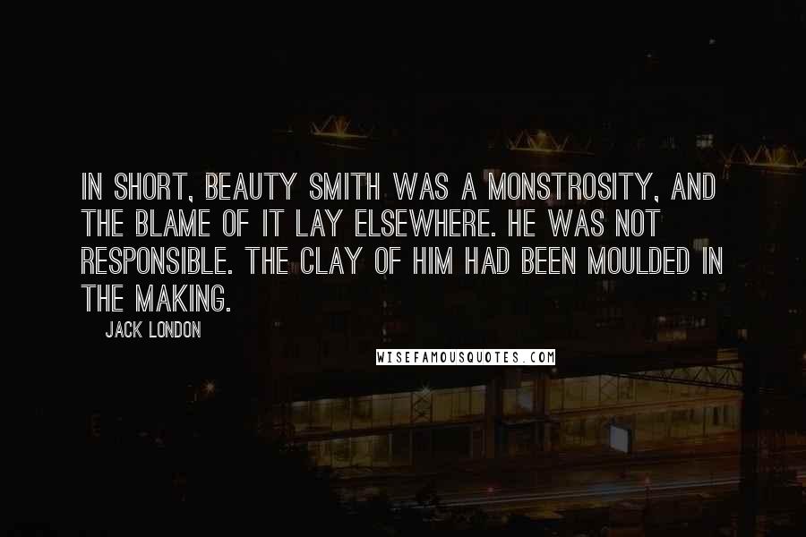 Jack London Quotes: In short, Beauty Smith was a monstrosity, and the blame of it lay elsewhere. He was not responsible. The clay of him had been moulded in the making.