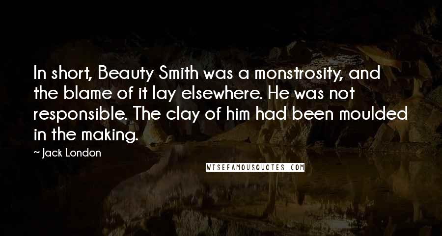 Jack London Quotes: In short, Beauty Smith was a monstrosity, and the blame of it lay elsewhere. He was not responsible. The clay of him had been moulded in the making.