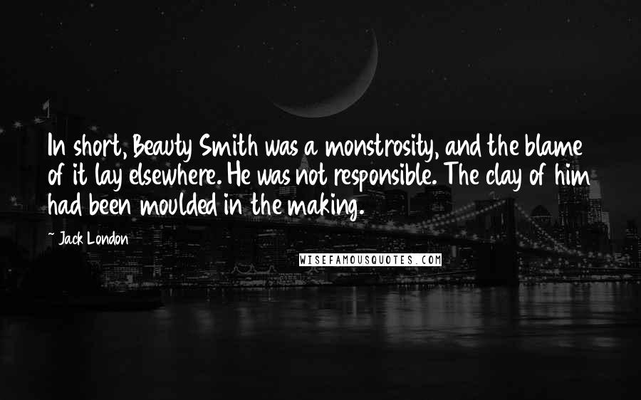 Jack London Quotes: In short, Beauty Smith was a monstrosity, and the blame of it lay elsewhere. He was not responsible. The clay of him had been moulded in the making.