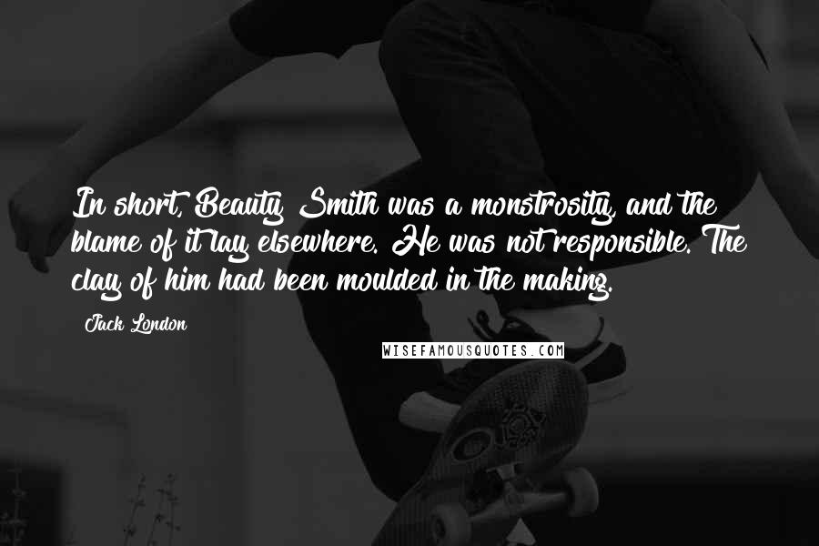 Jack London Quotes: In short, Beauty Smith was a monstrosity, and the blame of it lay elsewhere. He was not responsible. The clay of him had been moulded in the making.