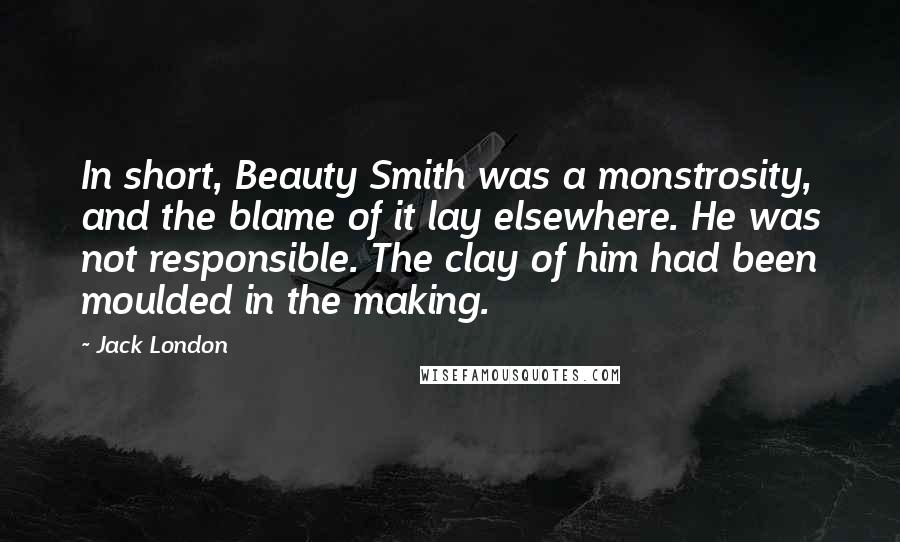 Jack London Quotes: In short, Beauty Smith was a monstrosity, and the blame of it lay elsewhere. He was not responsible. The clay of him had been moulded in the making.