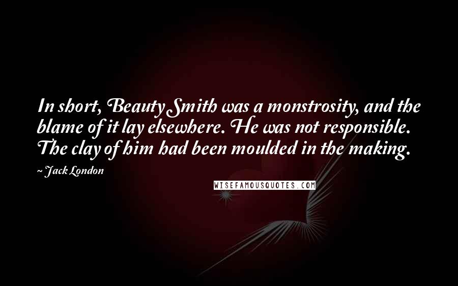Jack London Quotes: In short, Beauty Smith was a monstrosity, and the blame of it lay elsewhere. He was not responsible. The clay of him had been moulded in the making.