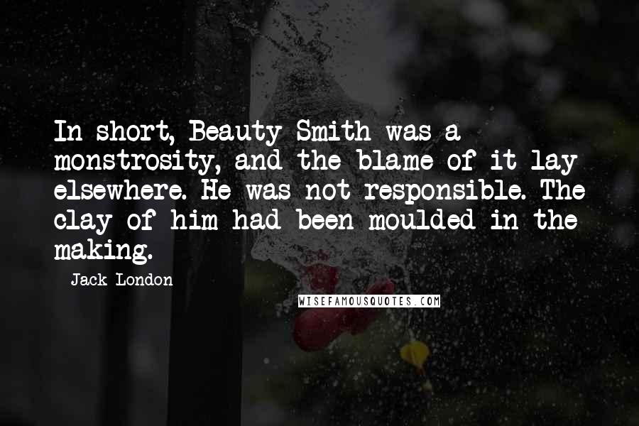Jack London Quotes: In short, Beauty Smith was a monstrosity, and the blame of it lay elsewhere. He was not responsible. The clay of him had been moulded in the making.