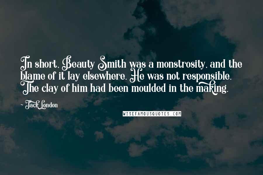 Jack London Quotes: In short, Beauty Smith was a monstrosity, and the blame of it lay elsewhere. He was not responsible. The clay of him had been moulded in the making.