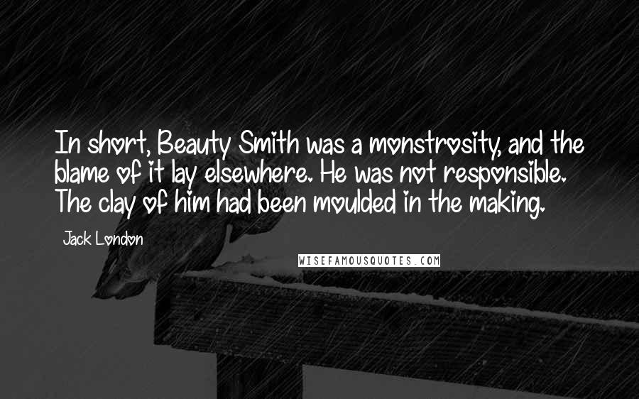 Jack London Quotes: In short, Beauty Smith was a monstrosity, and the blame of it lay elsewhere. He was not responsible. The clay of him had been moulded in the making.
