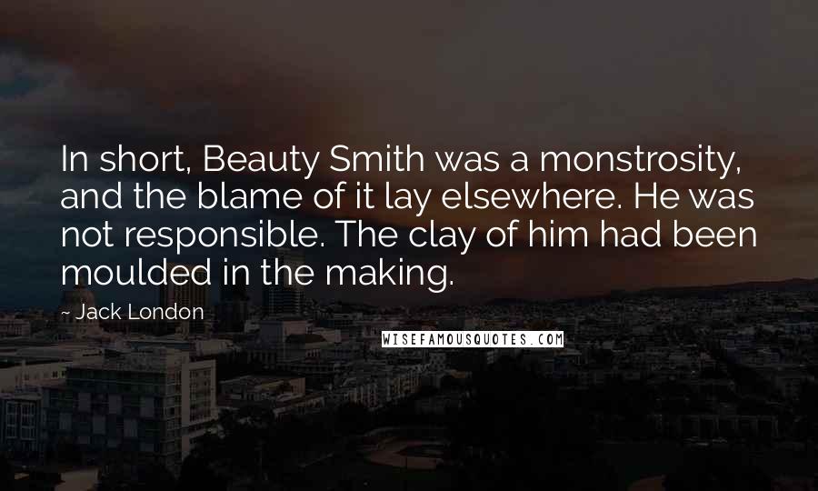 Jack London Quotes: In short, Beauty Smith was a monstrosity, and the blame of it lay elsewhere. He was not responsible. The clay of him had been moulded in the making.