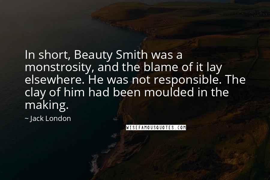 Jack London Quotes: In short, Beauty Smith was a monstrosity, and the blame of it lay elsewhere. He was not responsible. The clay of him had been moulded in the making.