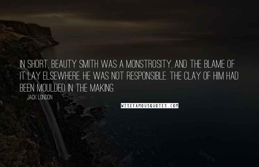 Jack London Quotes: In short, Beauty Smith was a monstrosity, and the blame of it lay elsewhere. He was not responsible. The clay of him had been moulded in the making.