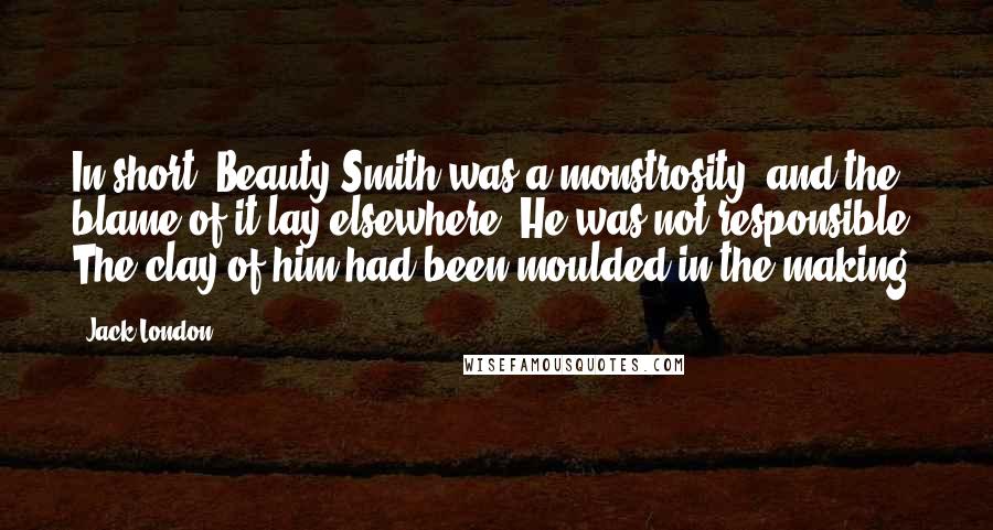 Jack London Quotes: In short, Beauty Smith was a monstrosity, and the blame of it lay elsewhere. He was not responsible. The clay of him had been moulded in the making.