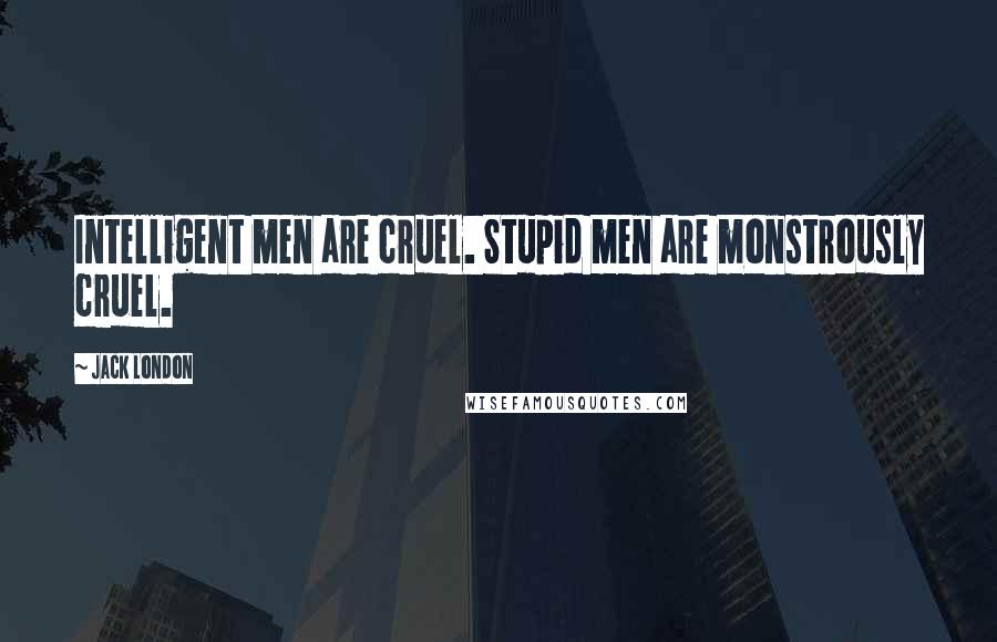 Jack London Quotes: Intelligent men are cruel. Stupid men are monstrously cruel.