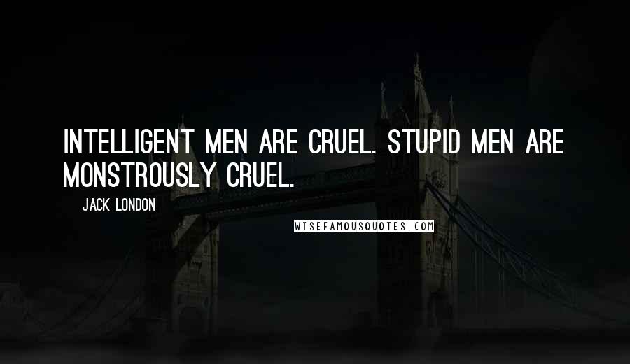 Jack London Quotes: Intelligent men are cruel. Stupid men are monstrously cruel.