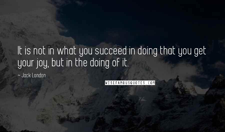 Jack London Quotes: It is not in what you succeed in doing that you get your joy, but in the doing of it.