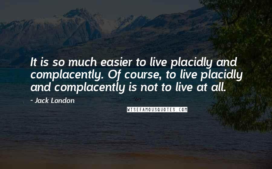 Jack London Quotes: It is so much easier to live placidly and complacently. Of course, to live placidly and complacently is not to live at all.