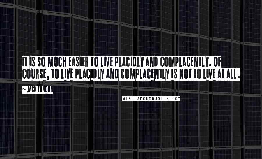 Jack London Quotes: It is so much easier to live placidly and complacently. Of course, to live placidly and complacently is not to live at all.