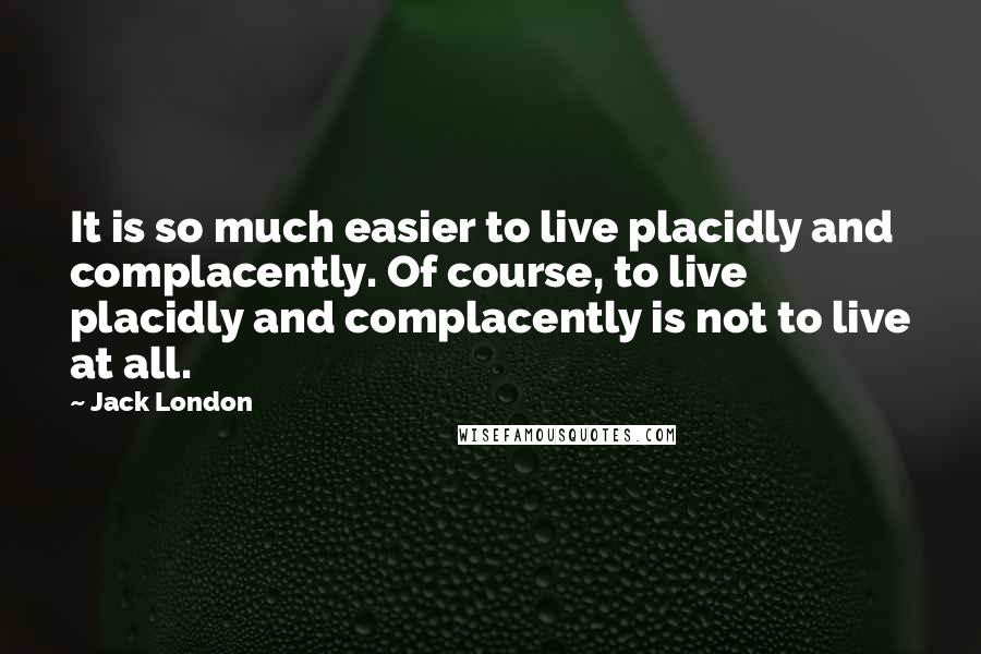 Jack London Quotes: It is so much easier to live placidly and complacently. Of course, to live placidly and complacently is not to live at all.