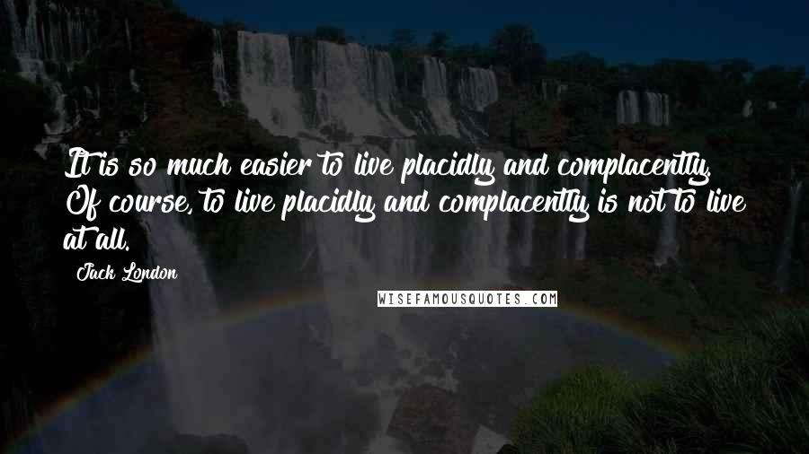 Jack London Quotes: It is so much easier to live placidly and complacently. Of course, to live placidly and complacently is not to live at all.