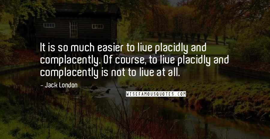 Jack London Quotes: It is so much easier to live placidly and complacently. Of course, to live placidly and complacently is not to live at all.