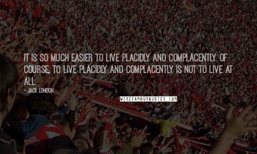 Jack London Quotes: It is so much easier to live placidly and complacently. Of course, to live placidly and complacently is not to live at all.