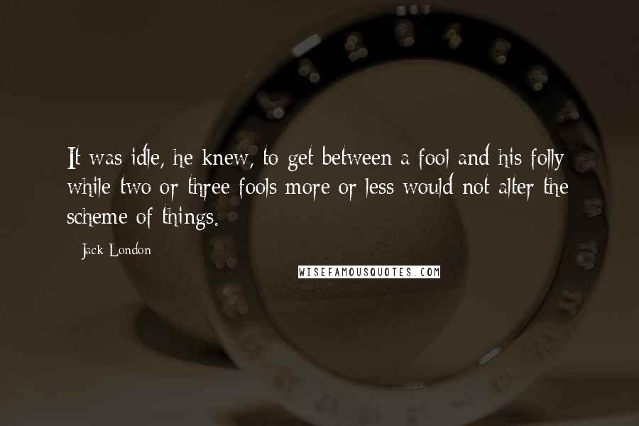 Jack London Quotes: It was idle, he knew, to get between a fool and his folly; while two or three fools more or less would not alter the scheme of things.
