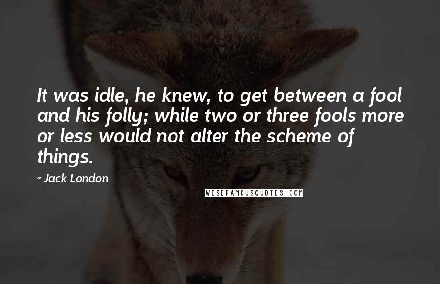 Jack London Quotes: It was idle, he knew, to get between a fool and his folly; while two or three fools more or less would not alter the scheme of things.