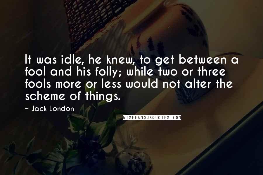 Jack London Quotes: It was idle, he knew, to get between a fool and his folly; while two or three fools more or less would not alter the scheme of things.