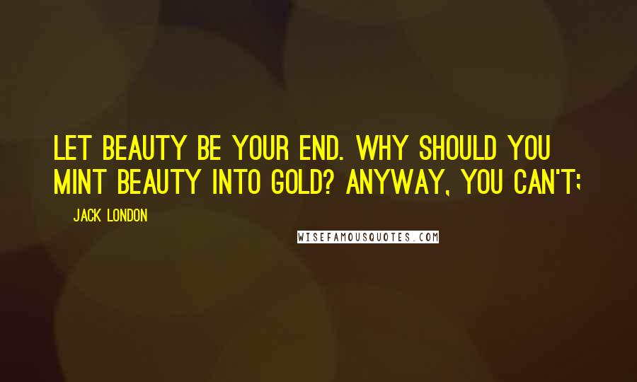 Jack London Quotes: Let beauty be your end. Why should you mint beauty into gold? Anyway, you can't;
