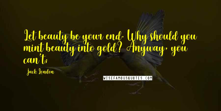Jack London Quotes: Let beauty be your end. Why should you mint beauty into gold? Anyway, you can't;