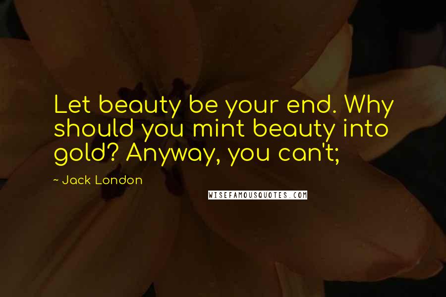 Jack London Quotes: Let beauty be your end. Why should you mint beauty into gold? Anyway, you can't;