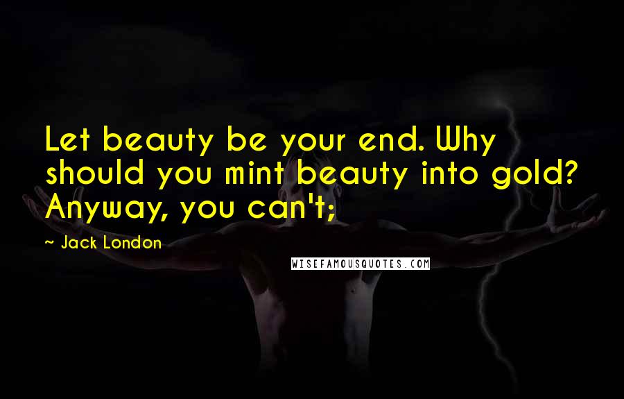 Jack London Quotes: Let beauty be your end. Why should you mint beauty into gold? Anyway, you can't;