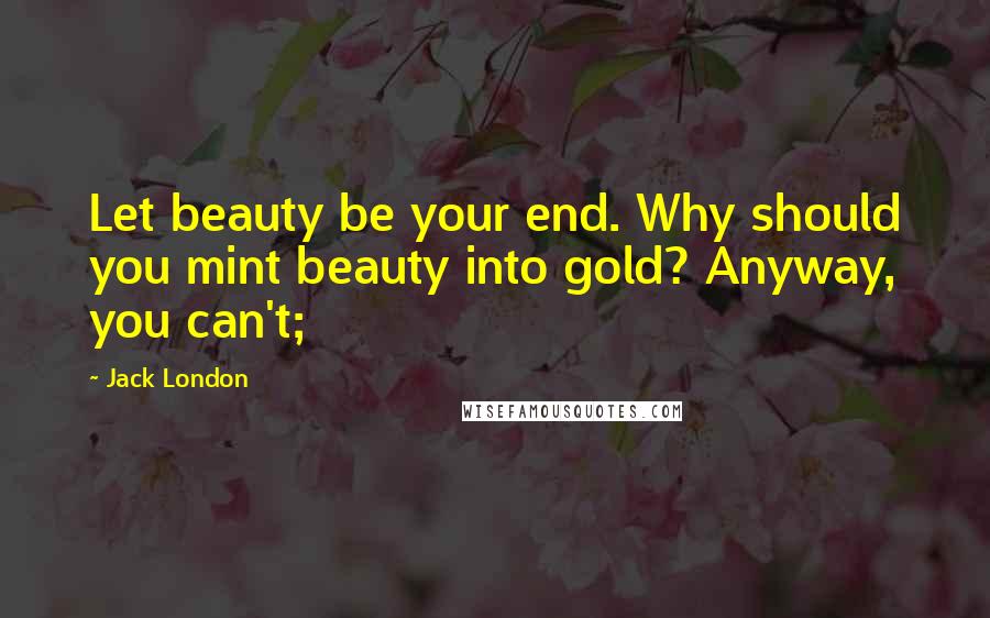 Jack London Quotes: Let beauty be your end. Why should you mint beauty into gold? Anyway, you can't;
