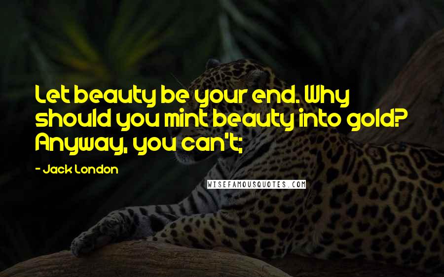 Jack London Quotes: Let beauty be your end. Why should you mint beauty into gold? Anyway, you can't;