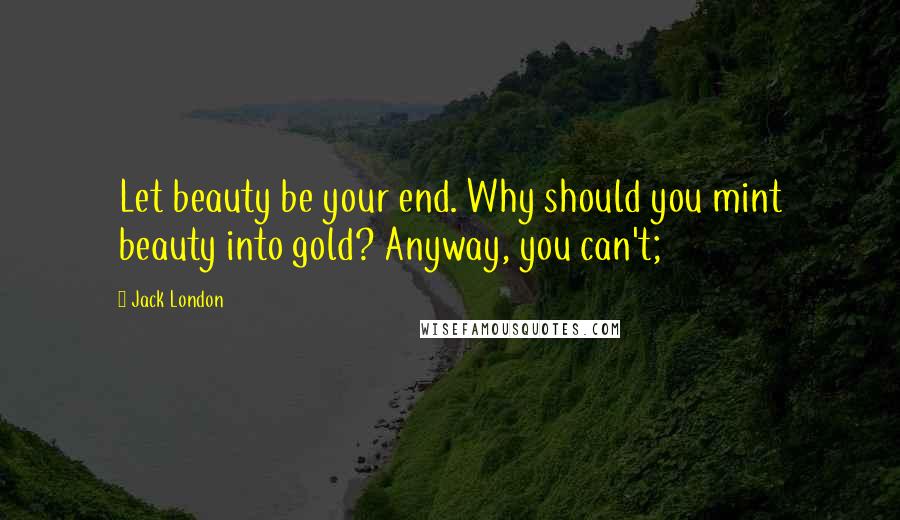 Jack London Quotes: Let beauty be your end. Why should you mint beauty into gold? Anyway, you can't;