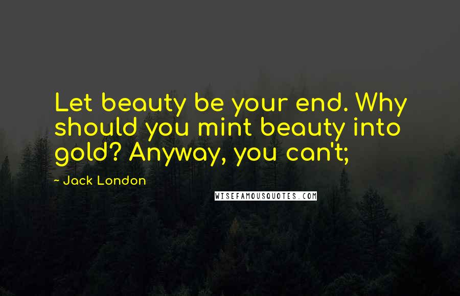 Jack London Quotes: Let beauty be your end. Why should you mint beauty into gold? Anyway, you can't;