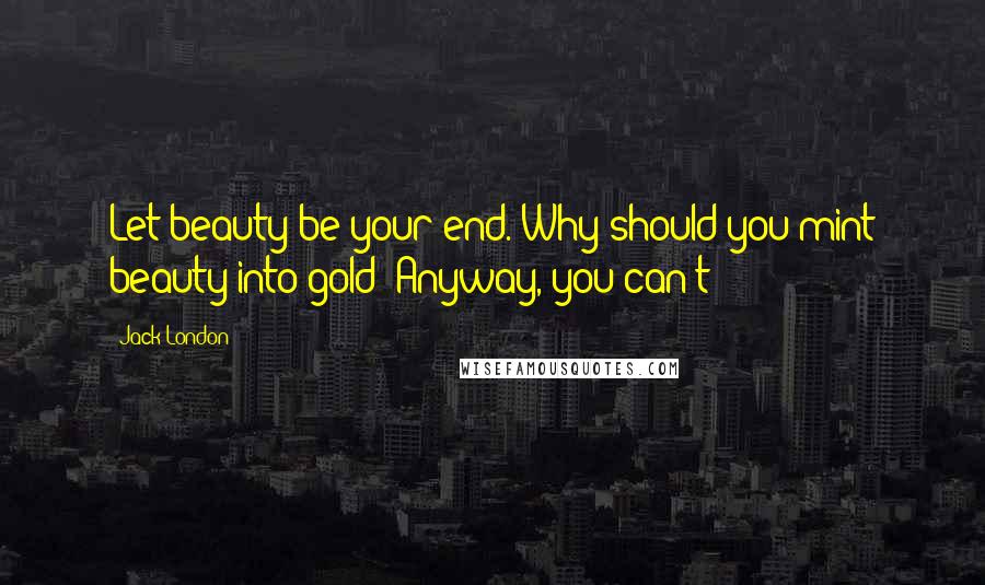 Jack London Quotes: Let beauty be your end. Why should you mint beauty into gold? Anyway, you can't;