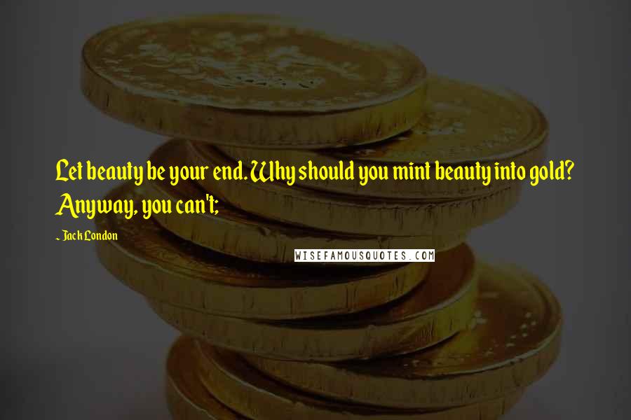 Jack London Quotes: Let beauty be your end. Why should you mint beauty into gold? Anyway, you can't;