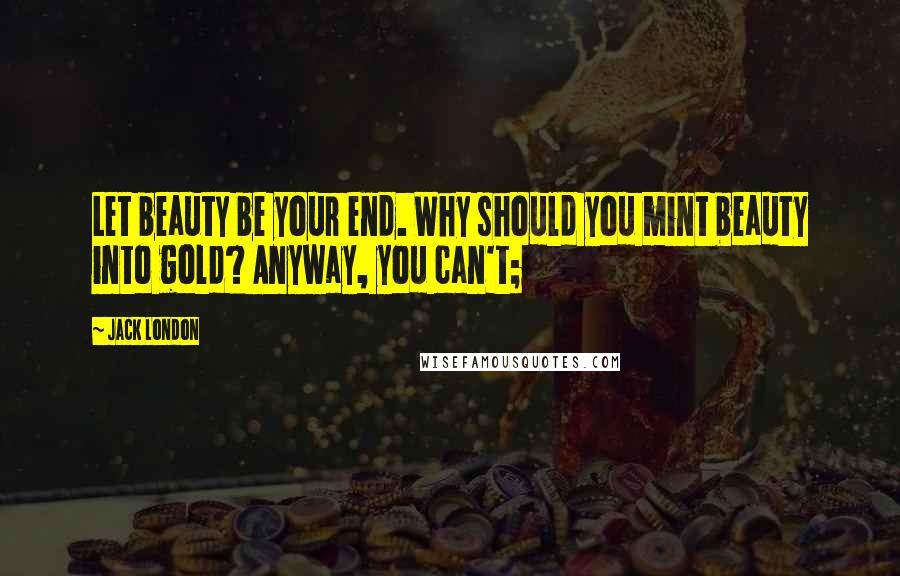 Jack London Quotes: Let beauty be your end. Why should you mint beauty into gold? Anyway, you can't;