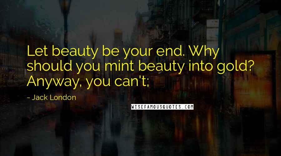 Jack London Quotes: Let beauty be your end. Why should you mint beauty into gold? Anyway, you can't;