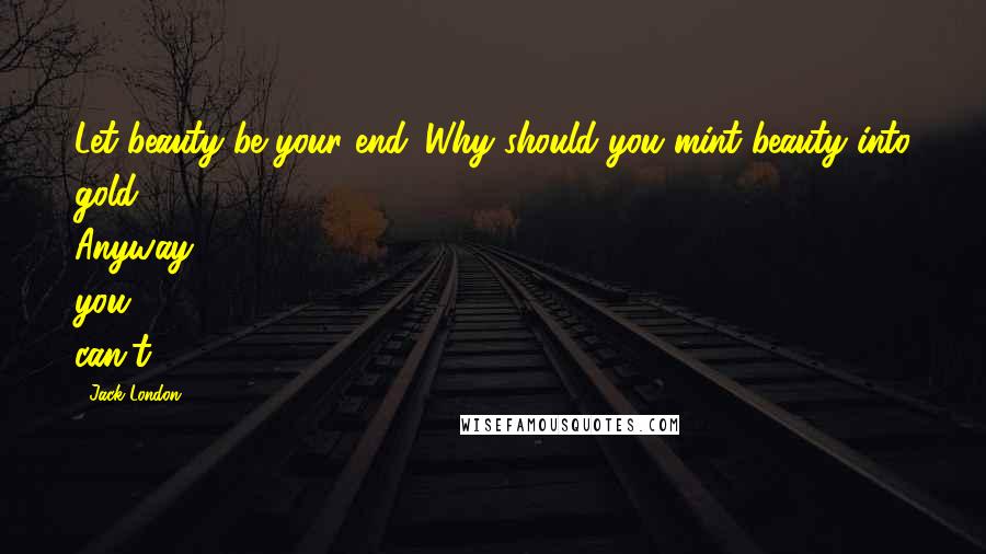 Jack London Quotes: Let beauty be your end. Why should you mint beauty into gold? Anyway, you can't;