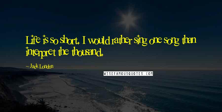 Jack London Quotes: Life is so short. I would rather sing one song than interpret the thousand.