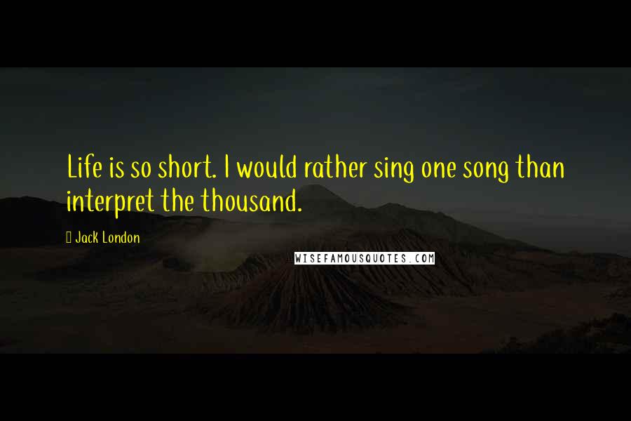 Jack London Quotes: Life is so short. I would rather sing one song than interpret the thousand.