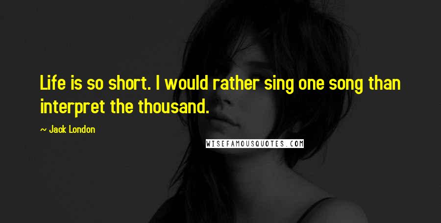 Jack London Quotes: Life is so short. I would rather sing one song than interpret the thousand.